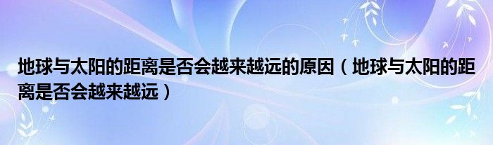 地球与太阳的距离是否会越来越远的原因(地球与太阳的距离是否会越来越远)