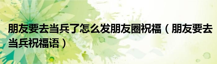 朋友要去当兵了怎么发朋友圈祝福(朋友要去当兵祝福语)