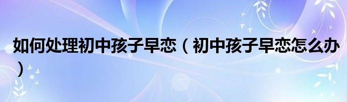 如何处理初中孩子早恋(初中孩子早恋怎么办)
