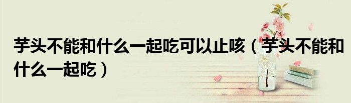 芋头不能和什么一起吃可以止咳(芋头不能和什么一起吃)