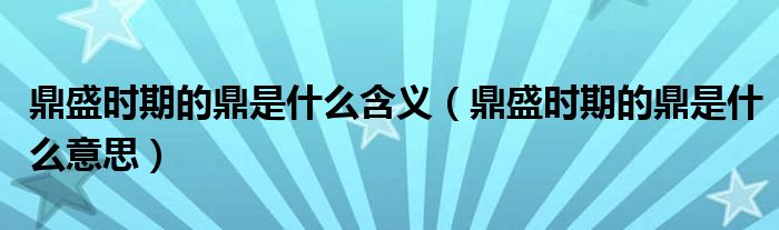 鼎盛时期的鼎是什么含义（鼎盛时期的鼎是什么意思）