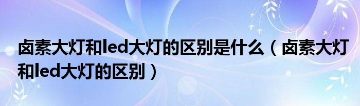 卤素大灯和led大灯的区别是什么(卤素大灯和led大灯的区别)