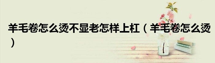 羊毛卷怎么烫不显老怎样上杠(羊毛卷怎么烫)