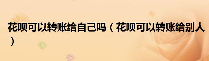 花呗可以转账给自己吗(花呗可以转账给别人)