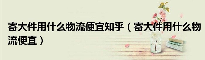 寄大件用什么物流便宜知乎(寄大件用什么物流便宜)