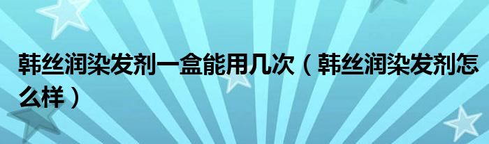 韩丝润染发剂一盒能用几次(韩丝润染发剂怎么样)