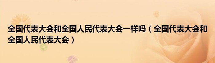 全国代表大会和全国人民代表大会一样吗(全国代表大会和全国人民代表大会)