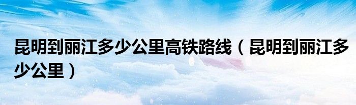 昆明到丽江多少公里高铁路线(昆明到丽江多少公里)
