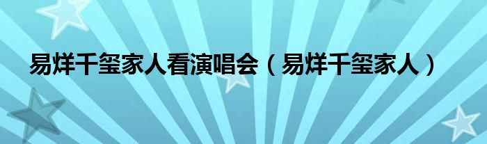 易烊千玺家人看演唱会(易烊千玺家人)