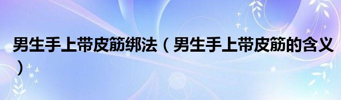 男生手上带皮筋绑法(男生手上带皮筋的含义)