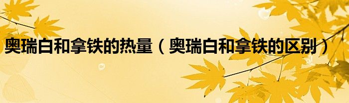 奥瑞白和拿铁的热量(奥瑞白和拿铁的区别)