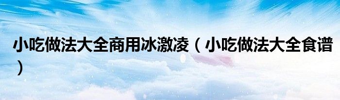 小吃做法大全商用冰激凌(小吃做法大全食谱)