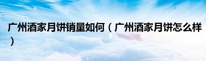 广州酒家月饼销量如何(广州酒家月饼怎么样)