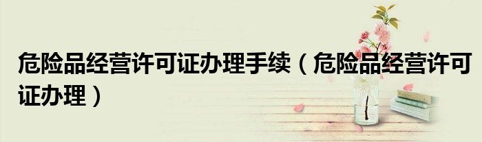 危险品经营许可证办理手续(危险品经营许可证办理)