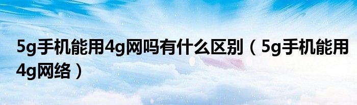 5g手机能用4g网吗有什么区别(5g手机能用4g网络)