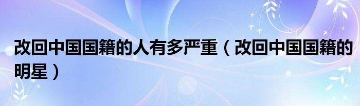 改回中国国籍的人有多严重(改回中国国籍的明星)