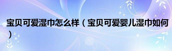 宝贝可爱湿巾怎么样(宝贝可爱婴儿湿巾如何)
