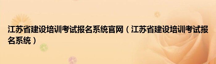 江苏省建设培训考试报名系统官网(江苏省建设培训考试报名系统)