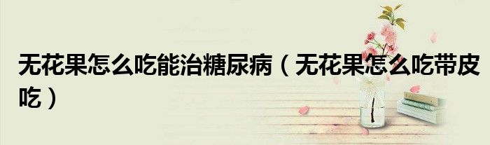 无花果怎么吃能治糖尿病(无花果怎么吃带皮吃)