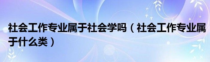 社会工作专业属于社会学吗(社会工作专业属于什么类)