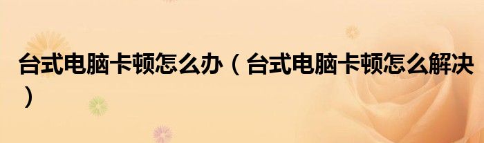 台式电脑卡顿怎么办(台式电脑卡顿怎么解决)