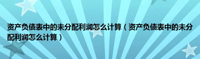 资产负债表中的未分配利润怎么计算(资产负债表中的未分配利润怎么计算)