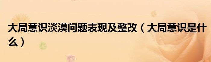 大局意识淡漠问题表现及整改(大局意识是什么)
