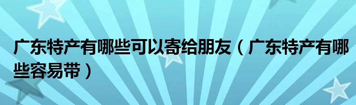 广东特产有哪些可以寄给朋友(广东特产有哪些容易带)