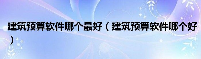 建筑预算软件哪个最好(建筑预算软件哪个好)