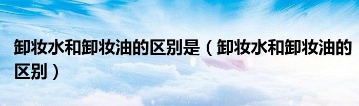 卸妆水和卸妆油的区别是(卸妆水和卸妆油的区别)