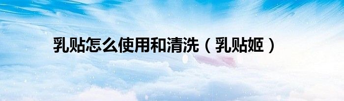 乳贴怎么使用和清洗(乳贴姬)
