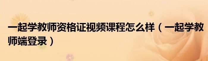 一起学教师资格证视频课程怎么样(一起学教师端登录)