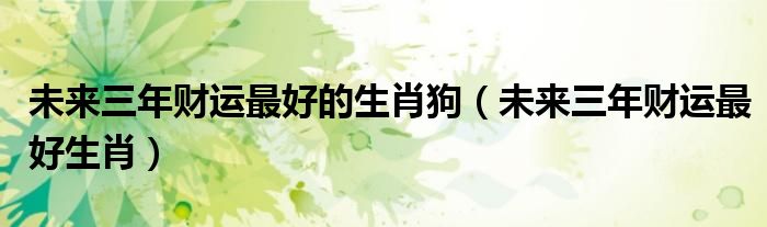 未来三年财运最好的生肖狗(未来三年财运最好生肖)