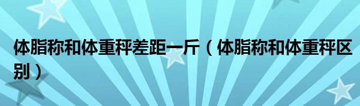 体脂称和体重秤差距一斤(体脂称和体重秤区别)