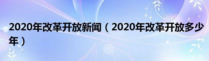 2020年改革开放新闻(2020年改革开放多少年)
