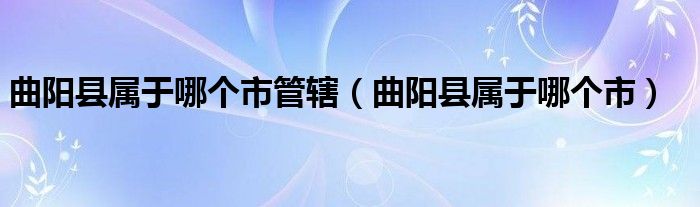 曲阳县属于哪个市管辖(曲阳县属于哪个市)