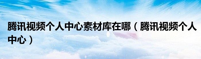 腾讯视频个人中心素材库在哪(腾讯视频个人中心)