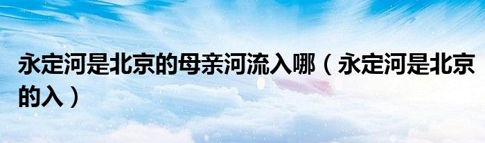永定河是北京的母亲河流入哪(永定河是北京的入)