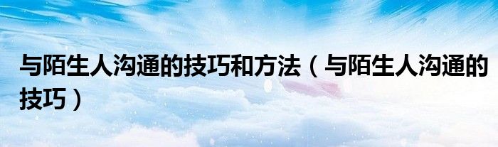 与陌生人沟通的技巧和方法(与陌生人沟通的技巧)