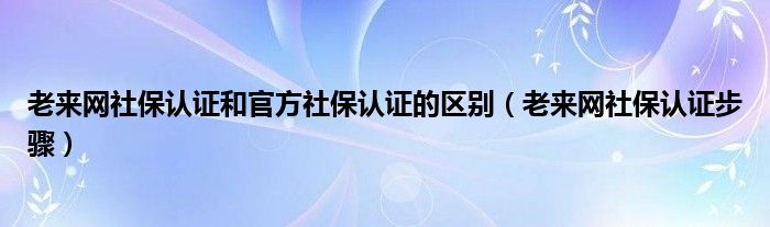 老来网社保认证和官方社保认证的区别(老来网社保认证步骤)