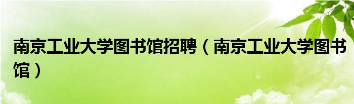 南京工业大学图书馆招聘（南京工业大学图书馆）