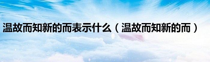 温故而知新的而表示什么(温故而知新的而)