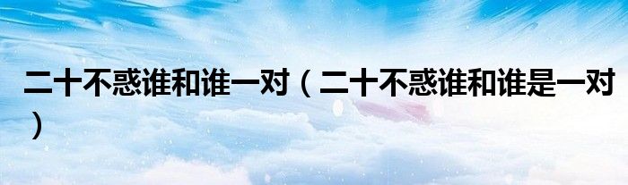 二十不惑谁和谁一对(二十不惑谁和谁是一对)