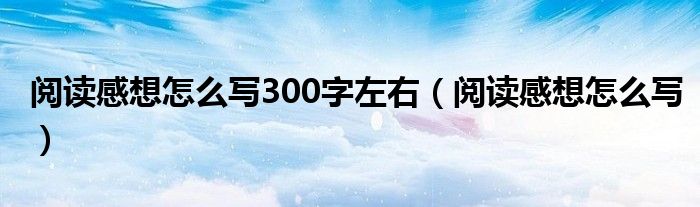 阅读感想怎么写300字左右(阅读感想怎么写)