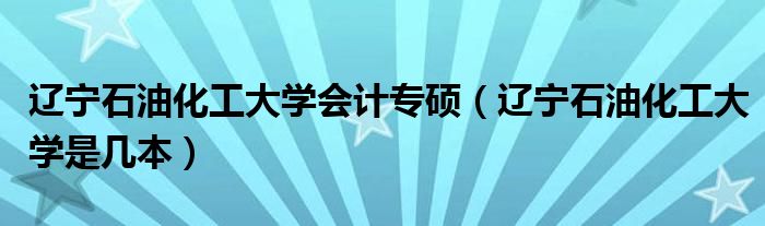 辽宁石油化工大学会计专硕(辽宁石油化工大学是几本)