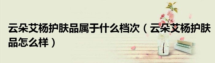 云朵艾杨护肤品属于什么档次(云朵艾杨护肤品怎么样)