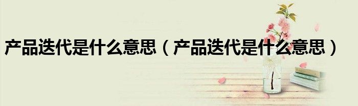 产品迭代是什么意思(产品迭代是什么意思)