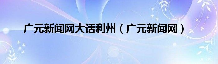 广元新闻网大话利州(广元新闻网)
