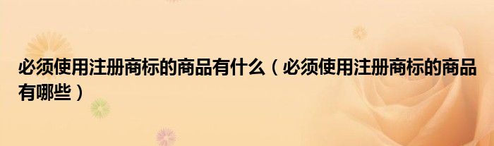 必须使用注册商标的商品有什么(必须使用注册商标的商品有哪些)