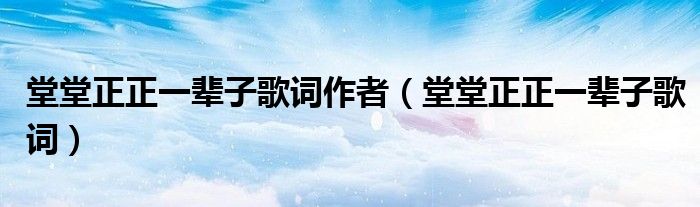 堂堂正正一辈子歌词作者(堂堂正正一辈子歌词)